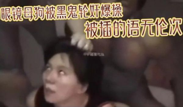 眼镜母狗被黑鬼轮奸爆操被插的语无伦次最后在纹上朵
