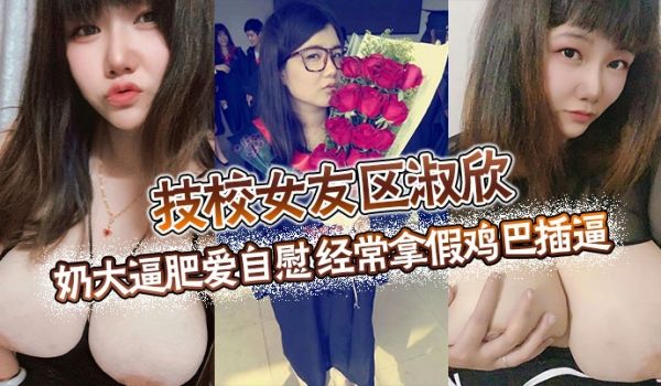 技校女友区淑欣奶大逼肥爱自慰经常拿假鸡巴插逼骚母