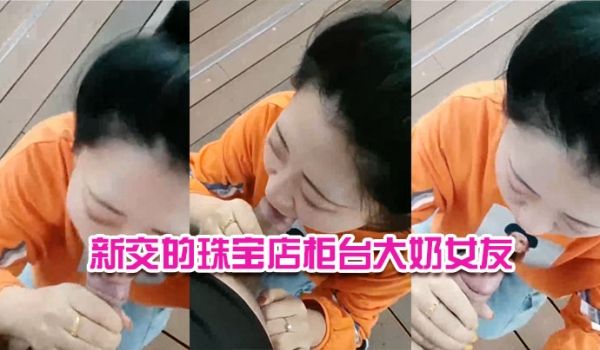 新交的珠宝店柜台大奶女友户外河边尽情口交给我口口