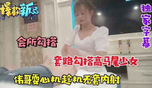 会所勾搭套路勾搭高马尾少女伟哥趁机耍心机无套内射
