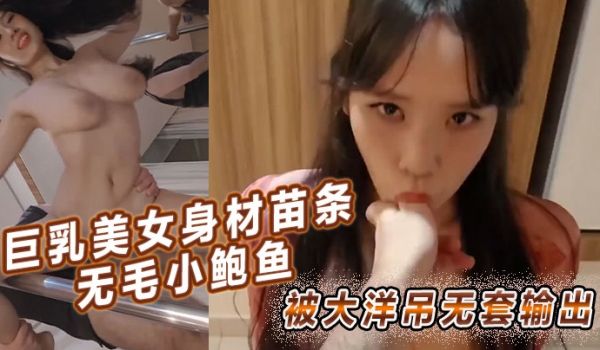 巨乳美女身材苗条无毛小鲍鱼被大洋吊无套输出简单粗