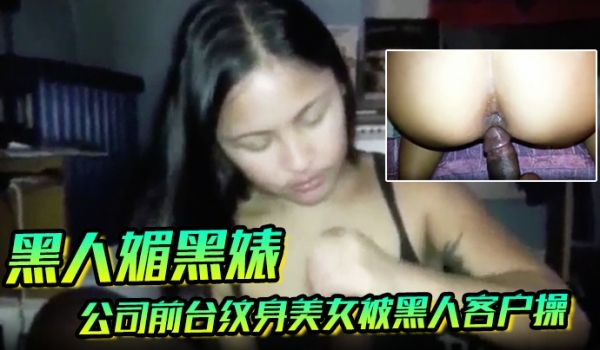 黑人媚黑婊公司前台纹身美女被黑人客户操的白浆四溢