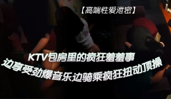 KTV性爱泄密KTV包房里的疯狂羞羞事_边享受劲
