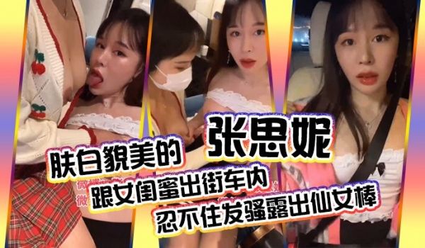肤白貌美的张思妮跟女闺蜜出街车内忍不住发骚露出仙