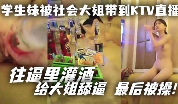学生妹被社会大姐带到KTV直播_往逼里灌酒给大姐