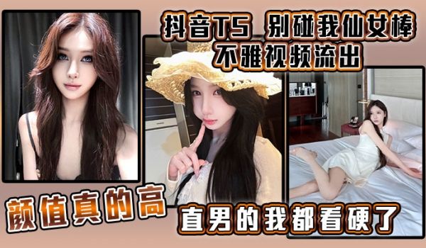抖音TS别碰我仙女棒不雅视频流出颜值真的高直男的