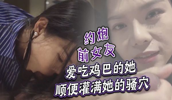 约炮前女友爱吃鸡巴的她顺便灌满她的骚穴