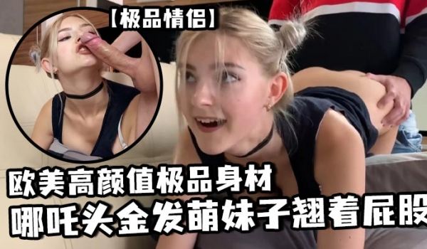 极品情侣欧美高颜值极品身材哪咤头金发萌妹子翘着屁