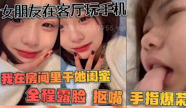 女朋友在客厅玩手机我在房间里干她闺蜜全程露脸抠嘴