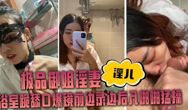 极品御姐淫妻淫儿浴室跪舔口爆镜前边录边后入啪啪猛