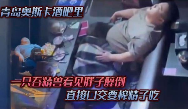 青岛.奥斯.卡酒.吧里一只吞.精兽看.见胖子醉倒