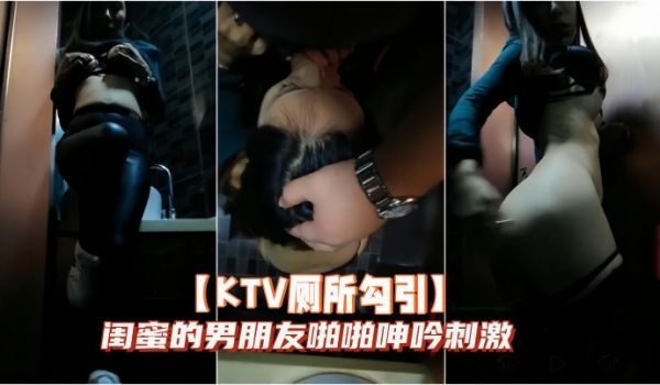 KTV厕所勾引闺蜜的男朋友啪啪呻吟刺激