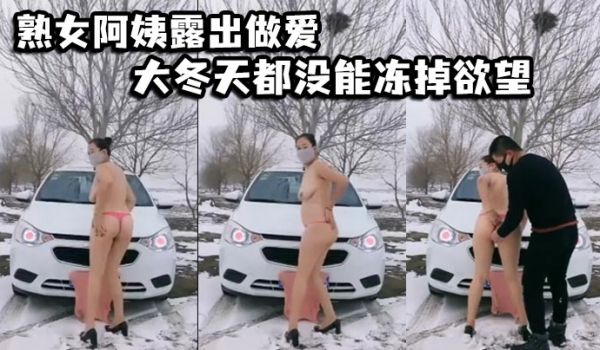 熟女阿姨露出做爱大冬天都没能冻掉欲望在户外阴道被