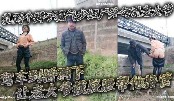 扎两个辫子骚气少妇户外勾引老大爷_驾车到桥洞下让