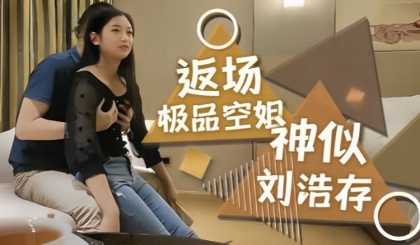 【探花精选】返场极品空姐，神似刘浩存，长腿翘臀身