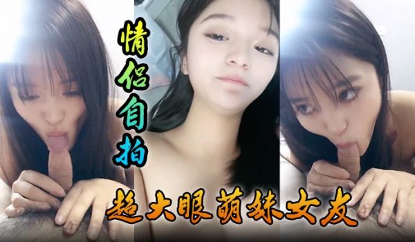 情侣自拍超大眼萌妹女友露脸卖力口交裹屌无套插入无