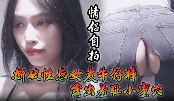 情侣自拍撕破性感女友牛仔裤_露出羞耻小蜜穴菊花小