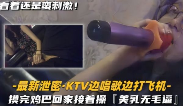 最新泄密KTV边唱歌边打飞机回家接着操美乳无毛逼