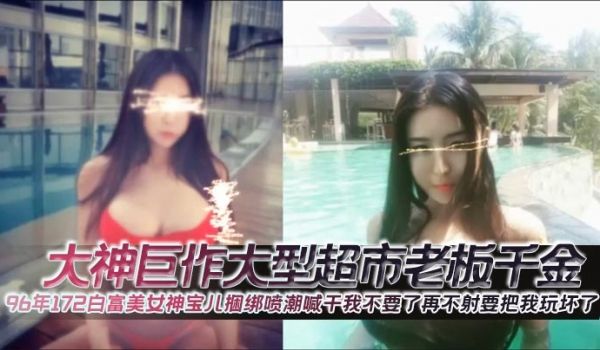 大神巨作大型超市老板千金96年172白富美女神宝