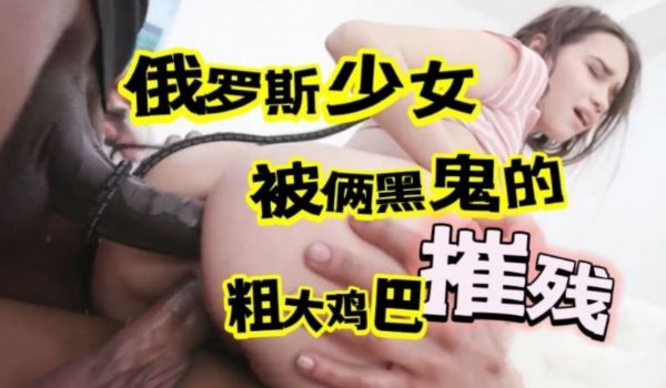 俄罗斯少女被俩黑鬼的粗大鸡巴摧残