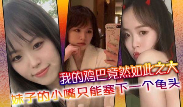 我的鸡巴竟然如此之大妹子的小嘴只能塞下一个龟头