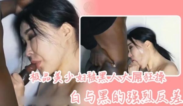 极品美少妇被黑人大屌狂操，白与黑的强烈反差，骚少