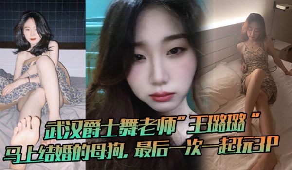 武汉爵士舞老师王璐璐马上结婚的母狗最后一次一起玩