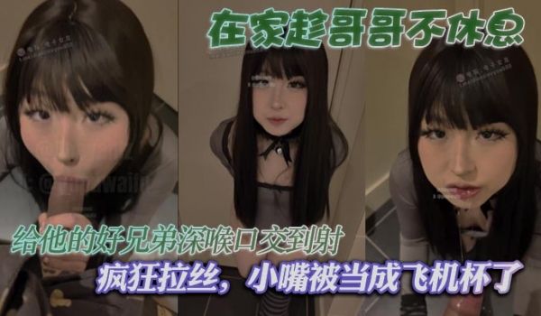 在家趁哥哥不休息，给他的好兄弟深喉口交到射，疯狂