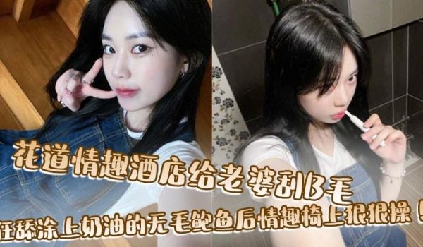 花道情趣酒店给老婆刮B毛，狂舔涂上奶油的无毛鲍鱼