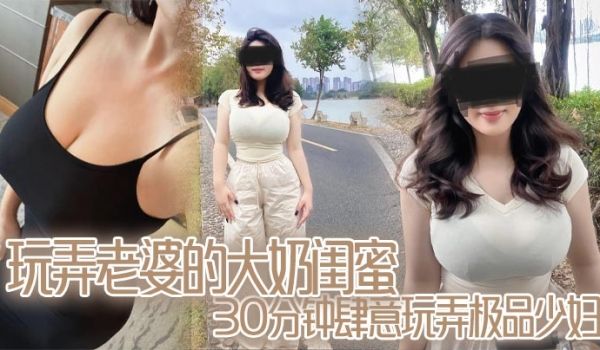 玩弄老婆的大奶闺蜜,30分钟肆意玩弄极品少妇,对